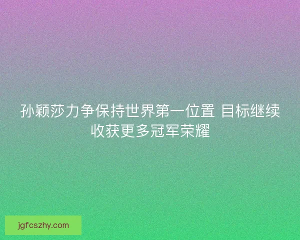 孙颖莎力争保持世界第一位置 目标继续收获更多冠军荣耀