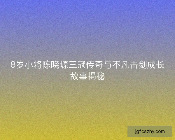 8岁小将陈晓塬三冠传奇与不凡击剑成长故事揭秘
