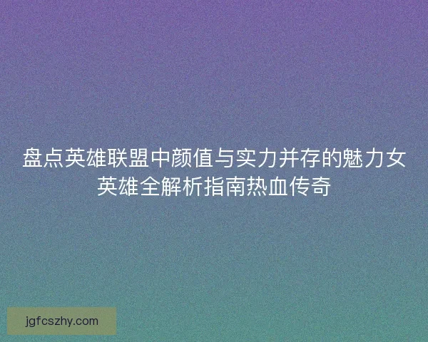 盘点英雄联盟中颜值与实力并存的魅力女英雄全解析指南热血传奇