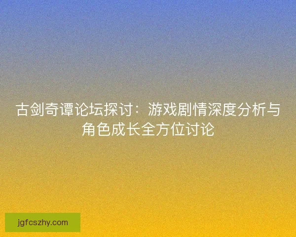 古剑奇谭论坛探讨：游戏剧情深度分析与角色成长全方位讨论