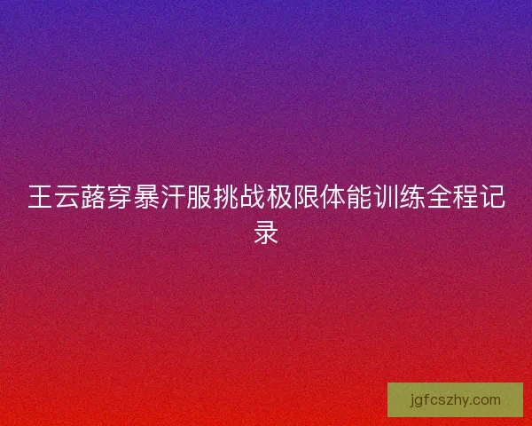 王云蕗穿暴汗服挑战极限体能训练全程记录