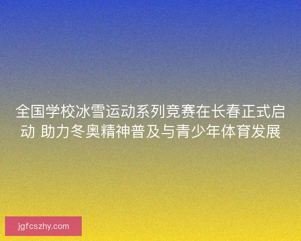 全国学校冰雪运动系列竞赛在长春正式启动 助力冬奥精神普及与青少年体育发展